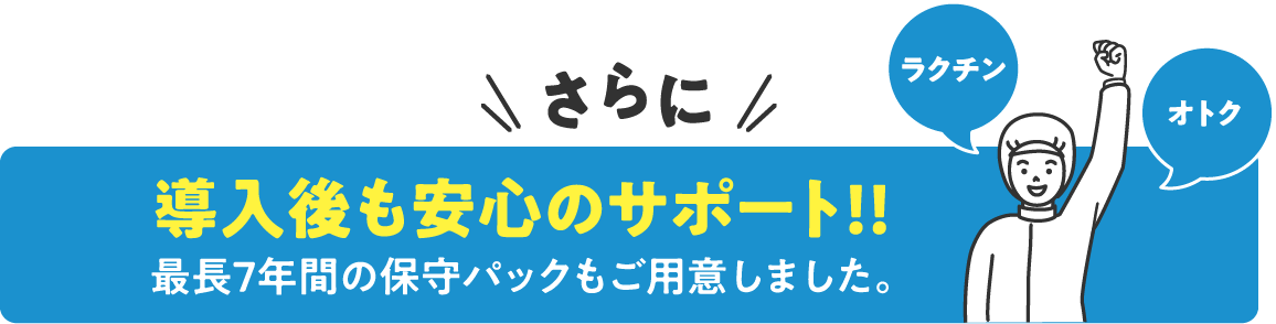 さらに導入後も安心のサポート！！最長7年間の保守パックもご用意しました。